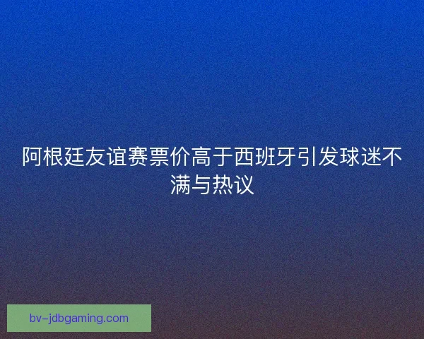 阿根廷友谊赛票价高于西班牙引发球迷不满与热议