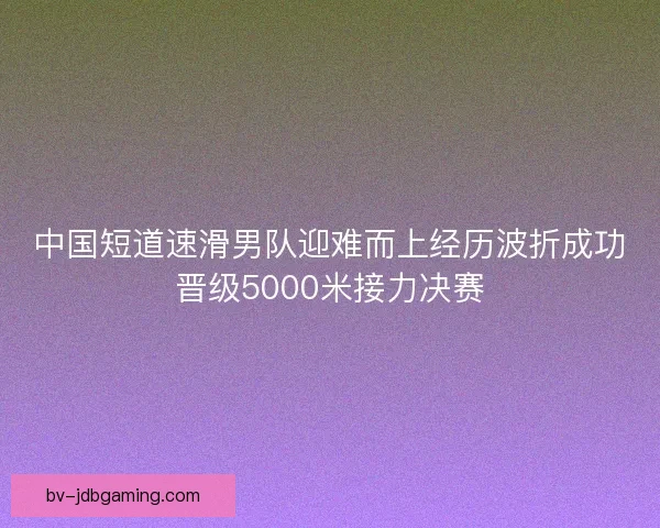 中国短道速滑男队迎难而上经历波折成功晋级5000米接力决赛