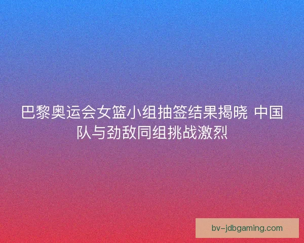 巴黎奥运会女篮小组抽签结果揭晓 中国队与劲敌同组挑战激烈