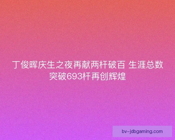 丁俊晖庆生之夜再献两杆破百 生涯总数突破693杆再创辉煌
