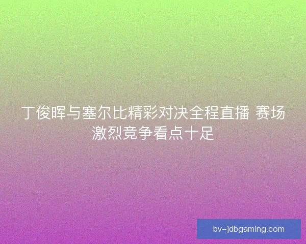 丁俊晖与塞尔比精彩对决全程直播 赛场激烈竞争看点十足
