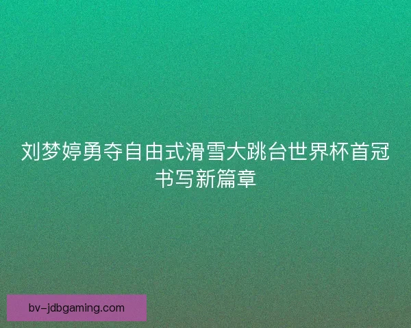 刘梦婷勇夺自由式滑雪大跳台世界杯首冠书写新篇章