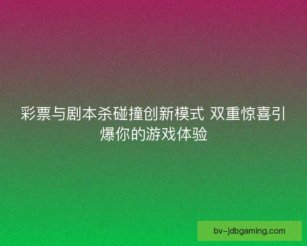 彩票与剧本杀碰撞创新模式 双重惊喜引爆你的游戏体验