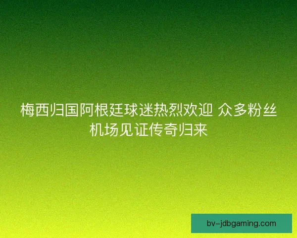 梅西归国阿根廷球迷热烈欢迎 众多粉丝机场见证传奇归来