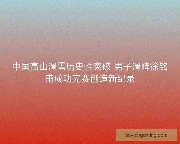 中国高山滑雪历史性突破 男子滑降徐铭甫成功完赛创造新纪录