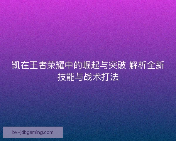 凯在王者荣耀中的崛起与突破 解析全新技能与战术打法