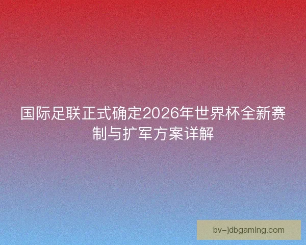 国际足联正式确定2026年世界杯全新赛制与扩军方案详解