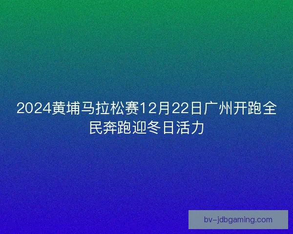 2024黄埔马拉松赛12月22日广州开跑全民奔跑迎冬日活力