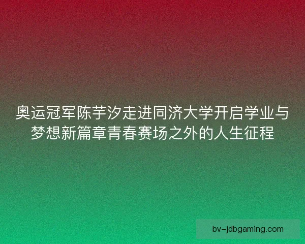 奥运冠军陈芋汐走进同济大学开启学业与梦想新篇章青春赛场之外的人生征程